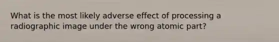 What is the most likely adverse effect of processing a radiographic image under the wrong atomic part?