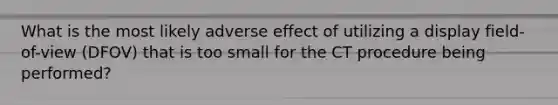 What is the most likely adverse effect of utilizing a display field-of-view (DFOV) that is too small for the CT procedure being performed?