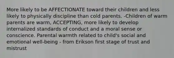 More likely to be AFFECTIONATE toward their children and less likely to physically discipline than cold parents. -Children of warm parents are warm, ACCEPTING, more likely to develop internalized standards of conduct and a moral sense or conscience. Parental warmth related to child's social and emotional well-being - from Erikson first stage of trust and mistrust