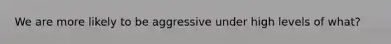 We are more likely to be aggressive under high levels of what?