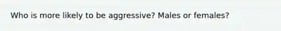 Who is more likely to be aggressive? Males or females?