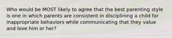 Who would be MOST likely to agree that the best parenting style is one in which parents are consistent in disciplining a child for inappropriate behaviors while communicating that they value and love him or her?