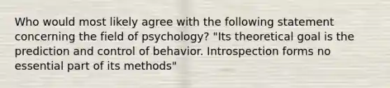 Who would most likely agree with the following statement concerning the field of psychology? "Its theoretical goal is the prediction and control of behavior. Introspection forms no essential part of its methods"