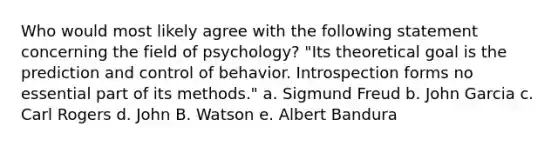 Who would most likely agree with the following statement concerning the field of psychology? "Its theoretical goal is the prediction and control of behavior. Introspection forms no essential part of its methods." a. Sigmund Freud b. John Garcia c. Carl Rogers d. John B. Watson e. Albert Bandura