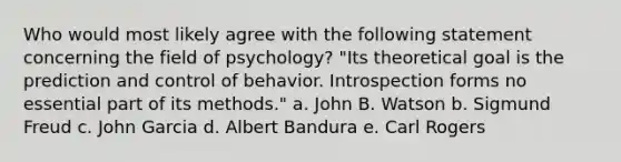 Who would most likely agree with the following statement concerning the field of psychology? "Its theoretical goal is the prediction and control of behavior. Introspection forms no essential part of its methods." a. John B. Watson b. Sigmund Freud c. John Garcia d. Albert Bandura e. Carl Rogers