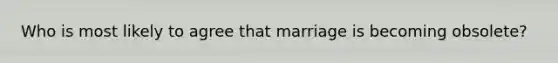 Who is most likely to agree that marriage is becoming obsolete?