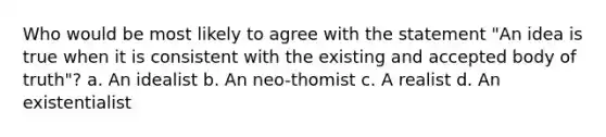 Who would be most likely to agree with the statement "An idea is true when it is consistent with the existing and accepted body of truth"? a. An idealist b. An neo-thomist c. A realist d. An existentialist