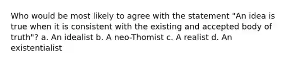 Who would be most likely to agree with the statement "An idea is true when it is consistent with the existing and accepted body of truth"? a. An idealist b. A neo-Thomist c. A realist d. An existentialist