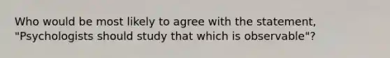 Who would be most likely to agree with the statement, "Psychologists should study that which is observable"?