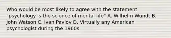 Who would be most likely to agree with the statement "psychology is the science of mental life" A. Wilhelm Wundt B. John Watson C. Ivan Pavlov D. Virtually any American psychologist during the 1960s