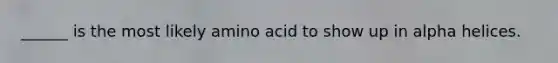 ______ is the most likely amino acid to show up in alpha helices.