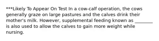 ***Likely To Appear On Test In a cow-calf operation, the cows generally graze on large pastures and the calves drink their mother's milk. However, supplemental feeding known as ________ is also used to allow the calves to gain more weight while nursing.