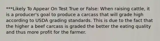 ***Likely To Appear On Test True or False: When raising cattle, it is a producer's goal to produce a carcass that will grade high according to USDA grading standards. This is due to the fact that the higher a beef carcass is graded the better the eating quality and thus more profit for the farmer.