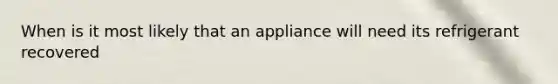 When is it most likely that an appliance will need its refrigerant recovered