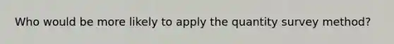 Who would be more likely to apply the quantity survey method?