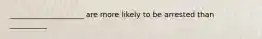 ____________________ are more likely to be arrested than __________