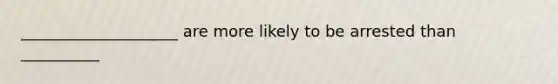 ____________________ are more likely to be arrested than __________