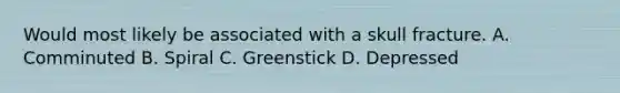 Would most likely be associated with a skull fracture. A. Comminuted B. Spiral C. Greenstick D. Depressed