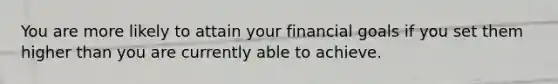 You are more likely to attain your financial goals if you set them higher than you are currently able to achieve.