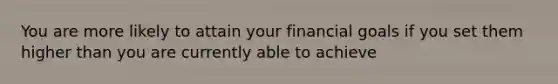 You are more likely to attain your financial goals if you set them higher than you are currently able to achieve