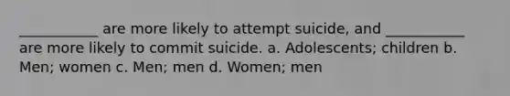 ___________ are more likely to attempt suicide, and ___________ are more likely to commit suicide. a. Adolescents; children b. Men; women c. Men; men d. Women; men