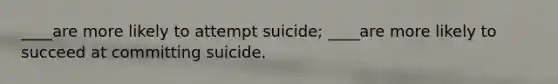 ____are more likely to attempt suicide; ____are more likely to succeed at committing suicide.