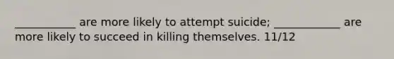 ___________ are more likely to attempt suicide; ____________ are more likely to succeed in killing themselves. 11/12