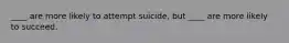 ____ are more likely to attempt suicide, but ____ are more likely to succeed.