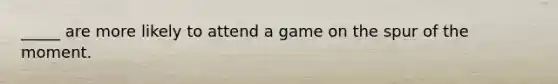 _____ are more likely to attend a game on the spur of the moment.