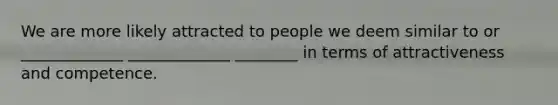 We are more likely attracted to people we deem similar to or _____________ _____________ ________ in terms of attractiveness and competence.