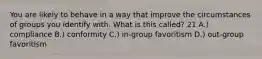 You are likely to behave in a way that improve the circumstances of groups you identify with. What is this called? 21 A.) compliance B.) conformity C.) in-group favoritism D.) out-group favoritism