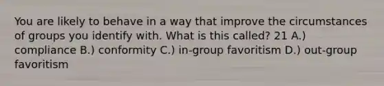 You are likely to behave in a way that improve the circumstances of groups you identify with. What is this called? 21 A.) compliance B.) conformity C.) in-group favoritism D.) out-group favoritism