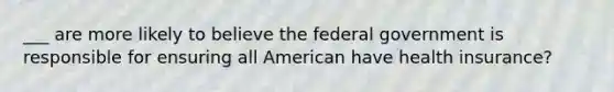 ___ are more likely to believe the federal government is responsible for ensuring all American have health insurance?