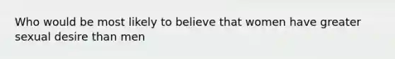 Who would be most likely to believe that women have greater sexual desire than men