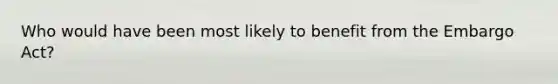 Who would have been most likely to benefit from the Embargo Act?