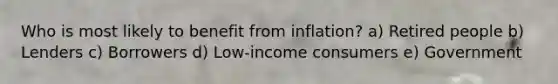 Who is most likely to benefit from inflation? a) Retired people b) Lenders c) Borrowers d) Low-income consumers e) Government