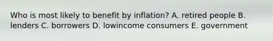 Who is most likely to benefit by inflation? A. retired people B. lenders C. borrowers D. lowincome consumers E. government