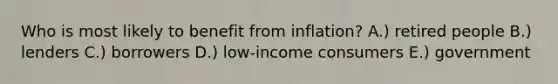 Who is most likely to benefit from inflation? A.) retired people B.) lenders C.) borrowers D.) low-income consumers E.) government