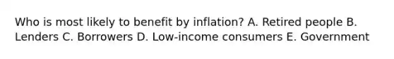 Who is most likely to benefit by inflation? A. Retired people B. Lenders C. Borrowers D. Low-income consumers E. Government