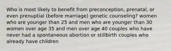 Who is most likely to benefit from preconception, prenatal, or even prenuptial (before marriage) genetic counseling? women who are younger than 25 and men who are younger than 30 women over age 35 and men over age 40 couples who have never had a spontaneous abortion or stillbirth couples who already have children