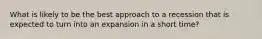 What is likely to be the best approach to a recession that is expected to turn into an expansion in a short time?