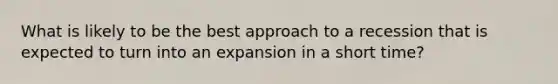 What is likely to be the best approach to a recession that is expected to turn into an expansion in a short time?