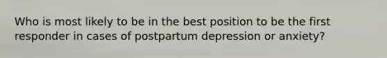 Who is most likely to be in the best position to be the first responder in cases of postpartum depression or anxiety?