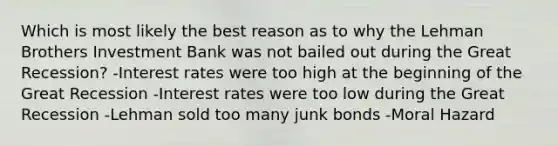 Which is most likely the best reason as to why the Lehman Brothers Investment Bank was not bailed out during the Great Recession? -Interest rates were too high at the beginning of the Great Recession -Interest rates were too low during the Great Recession -Lehman sold too many junk bonds -Moral Hazard