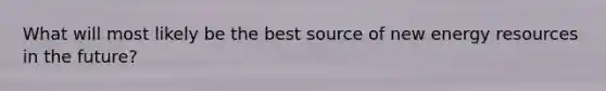 What will most likely be the best source of new <a href='https://www.questionai.com/knowledge/kyftsbrrw7-energy-resources' class='anchor-knowledge'>energy resources</a> in the future?