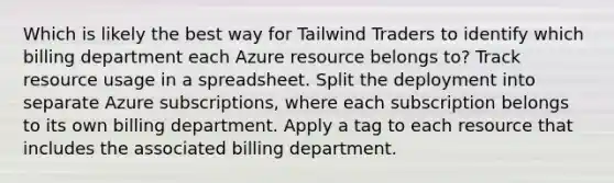 Which is likely the best way for Tailwind Traders to identify which billing department each Azure resource belongs to? Track resource usage in a spreadsheet. Split the deployment into separate Azure subscriptions, where each subscription belongs to its own billing department. Apply a tag to each resource that includes the associated billing department.