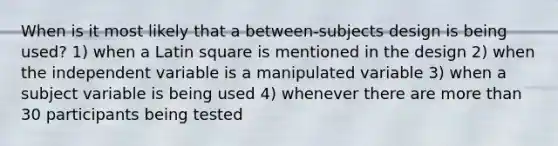 When is it most likely that a between-subjects design is being used? 1) when a Latin square is mentioned in the design 2) when the independent variable is a manipulated variable 3) when a subject variable is being used 4) whenever there are more than 30 participants being tested