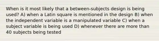 When is it most likely that a between-subjects design is being used? A) when a Latin square is mentioned in the design B) when the independent variable is a manipulated variable C) when a subject variable is being used D) whenever there are more than 40 subjects being tested