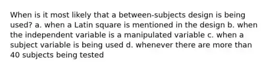 When is it most likely that a between-subjects design is being used? a. when a Latin square is mentioned in the design b. when the independent variable is a manipulated variable c. when a subject variable is being used d. whenever there are more than 40 subjects being tested