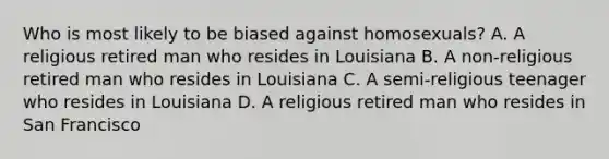 Who is most likely to be biased against homosexuals? A. A religious retired man who resides in Louisiana B. A non-religious retired man who resides in Louisiana C. A semi-religious teenager who resides in Louisiana D. A religious retired man who resides in San Francisco